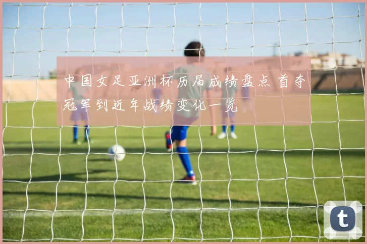 中国女足亚洲杯历届成绩盘点 首夺冠军到近年战绩变化一览