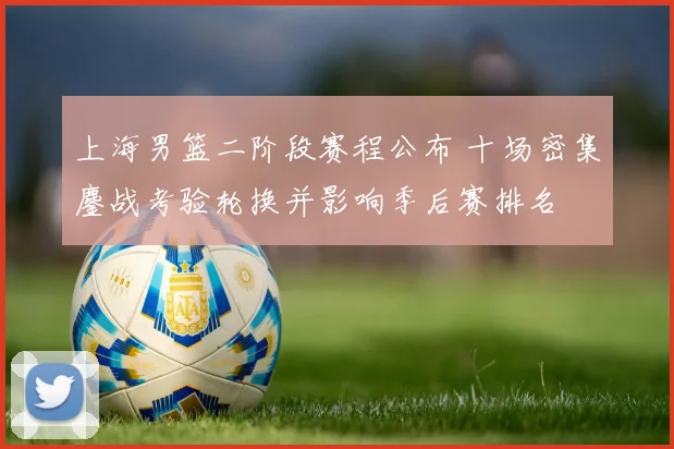 上海男篮二阶段赛程公布 十场密集鏖战考验轮换并影响季后赛排名