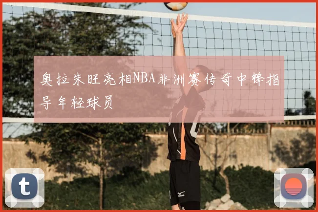 奥拉朱旺亮相NBA非洲赛传奇中锋指导年轻球员