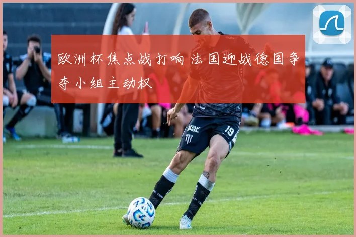 欧洲杯焦点战打响 法国迎战德国争夺小组主动权