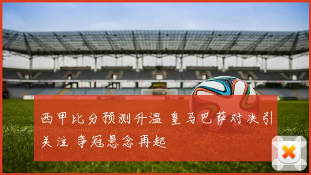 西甲比分预测升温 皇马巴萨对决引关注 争冠悬念再起