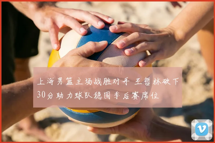 上海男篮主场战胜对手 王哲林砍下30分助力球队稳固季后赛席位