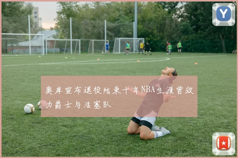 奥库宣布退役结束十年NBA生涯曾效力爵士与活塞队
