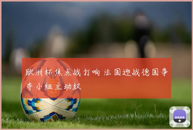欧洲杯焦点战打响 法国迎战德国争夺小组主动权