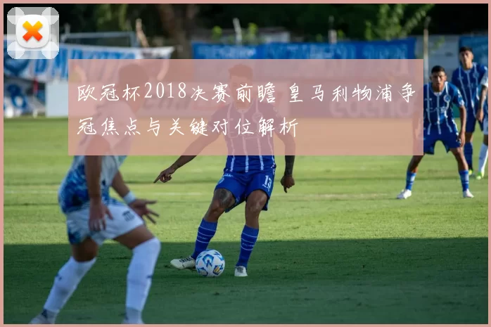 欧冠杯2018决赛前瞻 皇马利物浦争冠焦点与关键对位解析