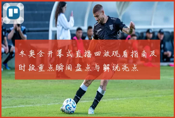 冬奥会开幕式直播回放观看指南及时段重点瞬间盘点与解说亮点