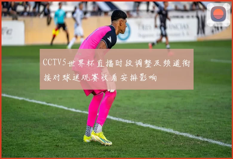 CCTV5世界杯直播时段调整及频道衔接对球迷观赛收看安排影响