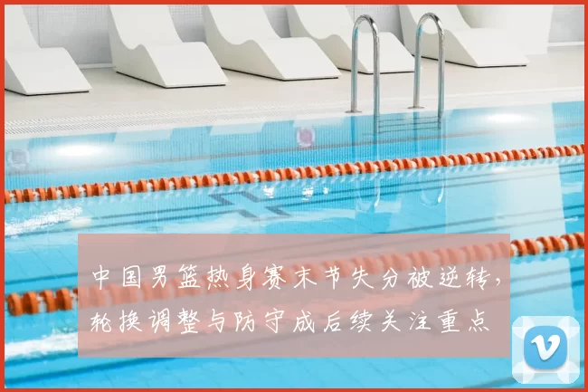 中国男篮热身赛末节失分被逆转，轮换调整与防守成后续关注重点