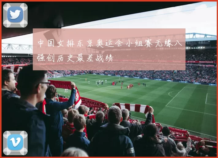 中国女排东京奥运会小组赛无缘八强创历史最差战绩