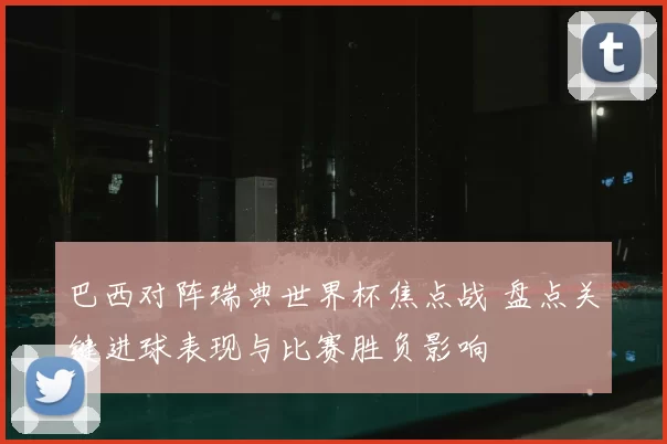 巴西对阵瑞典世界杯焦点战 盘点关键进球表现与比赛胜负影响