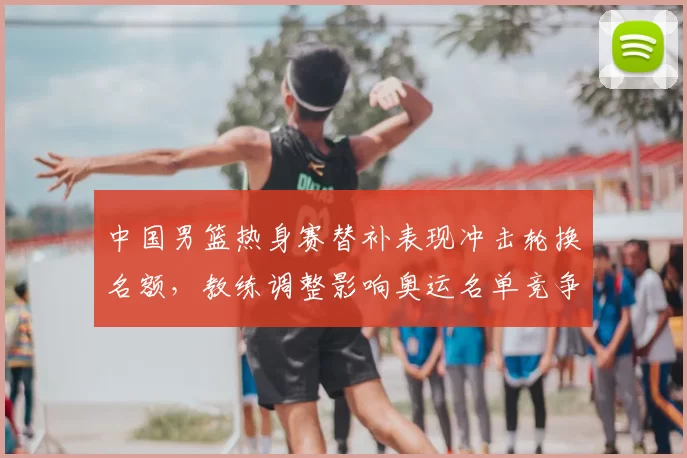 中国男篮热身赛替补表现冲击轮换名额，教练调整影响奥运名单竞争