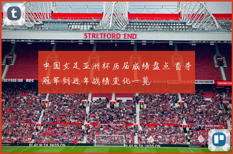 中国女足亚洲杯历届成绩盘点 首夺冠军到近年战绩变化一览