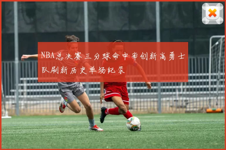 NBA总决赛三分球命中率创新高勇士队刷新历史单场纪录