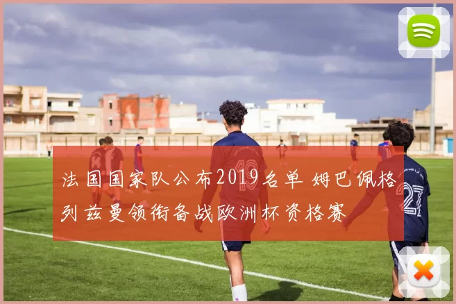 法国国家队公布2019名单 姆巴佩格列兹曼领衔备战欧洲杯资格赛