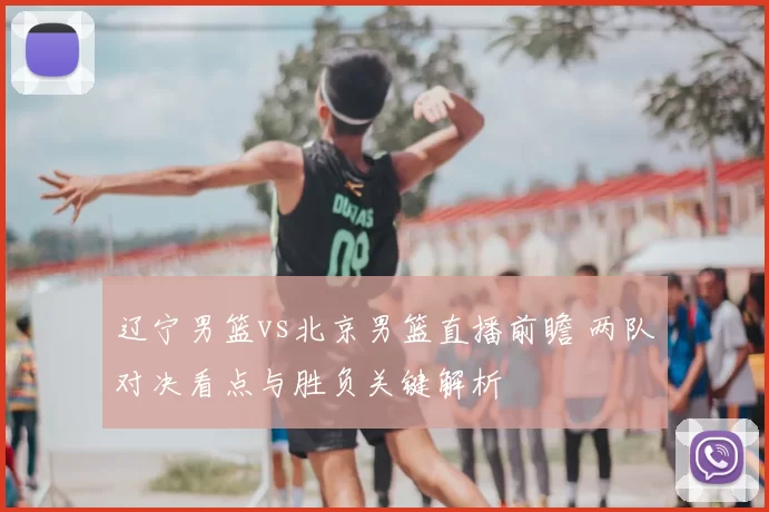 辽宁男篮vs北京男篮直播前瞻 两队对决看点与胜负关键解析