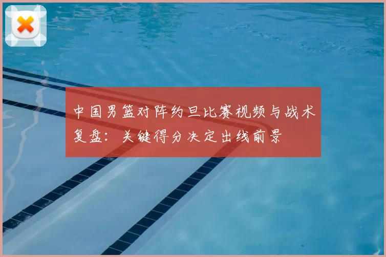 中国男篮对阵约旦比赛视频与战术复盘：关键得分决定出线前景