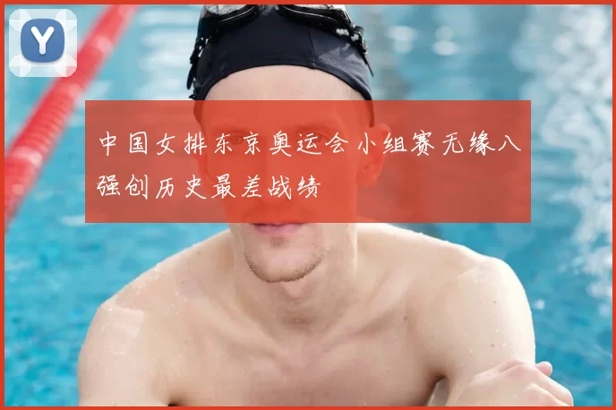 中国女排东京奥运会小组赛无缘八强创历史最差战绩