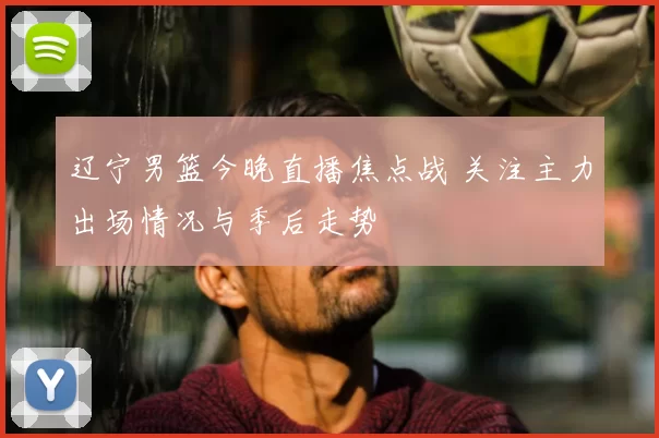 辽宁男篮今晚直播焦点战 关注主力出场情况与季后走势