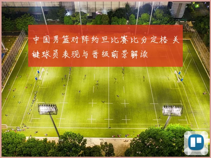 中国男篮对阵约旦比赛比分定格 关键球员表现与晋级前景解读