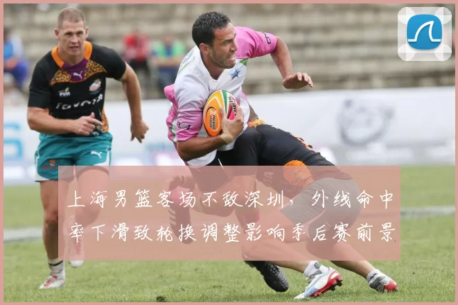 上海男篮客场不敌深圳，外线命中率下滑致轮换调整影响季后赛前景