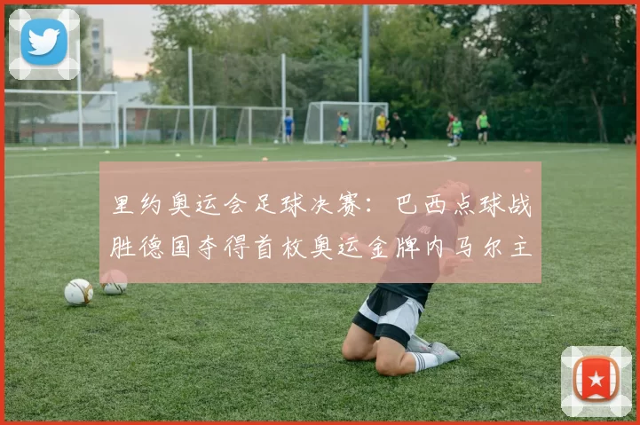 里约奥运会足球决赛：巴西点球战胜德国夺得首枚奥运金牌内马尔主罚决胜