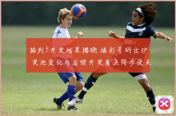 排列5开奖结果揭晓 福彩号码出炉 奖池变化与后续开奖看点同步受关注