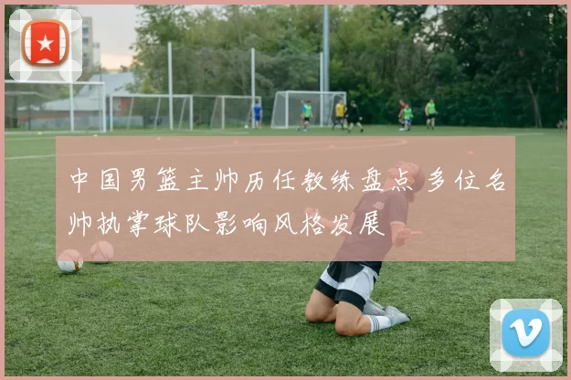 中国男篮主帅历任教练盘点 多位名帅执掌球队影响风格发展