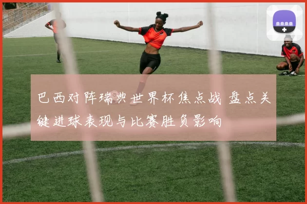 巴西对阵瑞典世界杯焦点战 盘点关键进球表现与比赛胜负影响