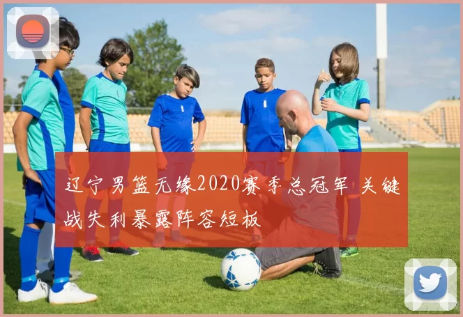 辽宁男篮无缘2020赛季总冠军 关键战失利暴露阵容短板