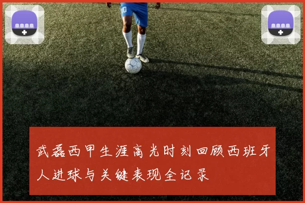 武磊西甲生涯高光时刻回顾西班牙人进球与关键表现全记录