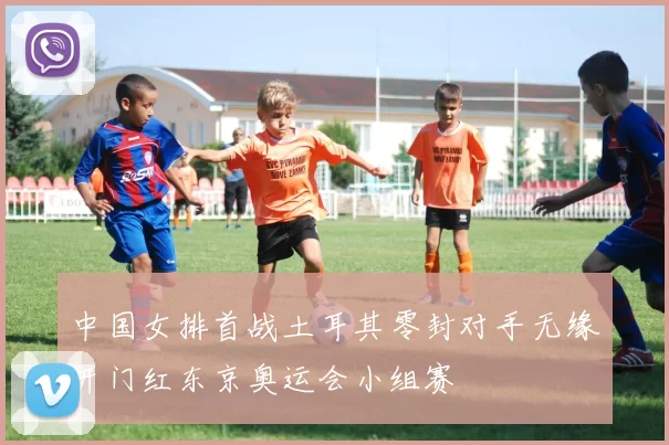 中国女排首战土耳其零封对手无缘开门红东京奥运会小组赛