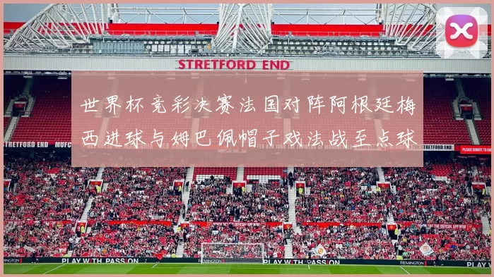 世界杯竞彩决赛法国对阵阿根廷梅西进球与姆巴佩帽子戏法战至点球大战