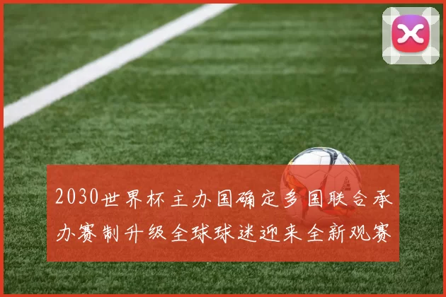 2030世界杯主办国确定多国联合承办赛制升级全球球迷迎来全新观赛体验
