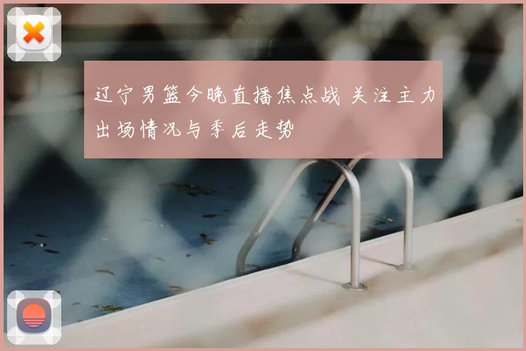 辽宁男篮今晚直播焦点战 关注主力出场情况与季后走势