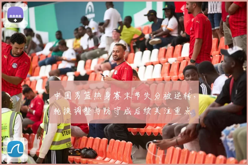 中国男篮热身赛末节失分被逆转，轮换调整与防守成后续关注重点