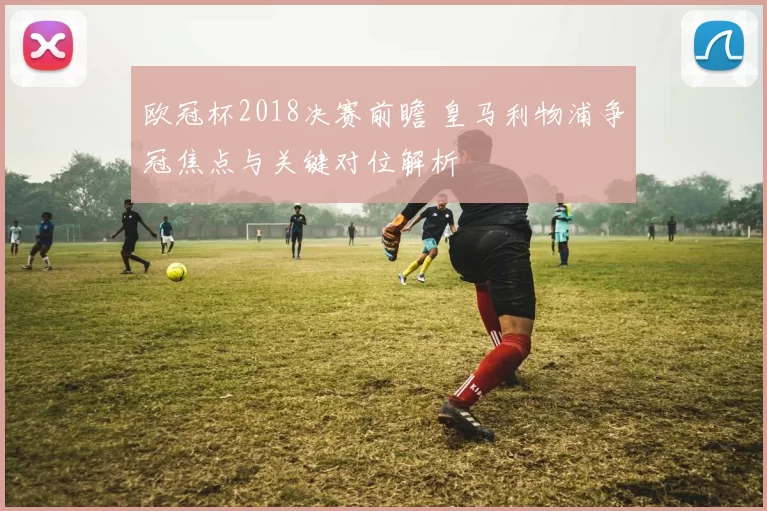 欧冠杯2018决赛前瞻 皇马利物浦争冠焦点与关键对位解析