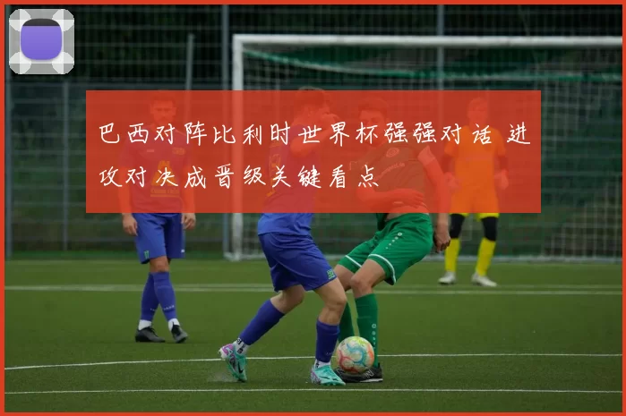 巴西对阵比利时世界杯强强对话 进攻对决成晋级关键看点