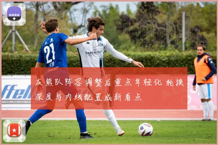 灰熊队阵容调整后重点年轻化 轮换深度与内线配置成新看点