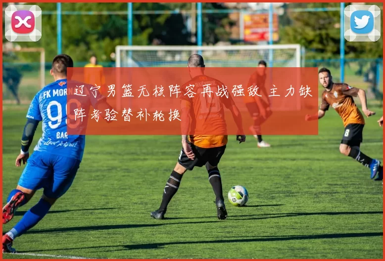 辽宁男篮无核阵容再战强敌 主力缺阵考验替补轮换