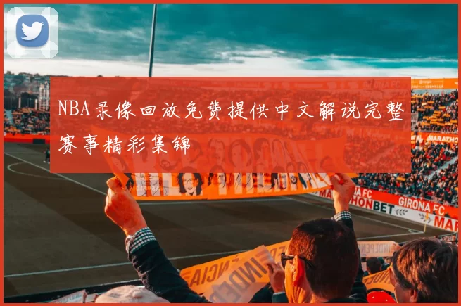NBA录像回放免费提供中文解说完整赛事精彩集锦