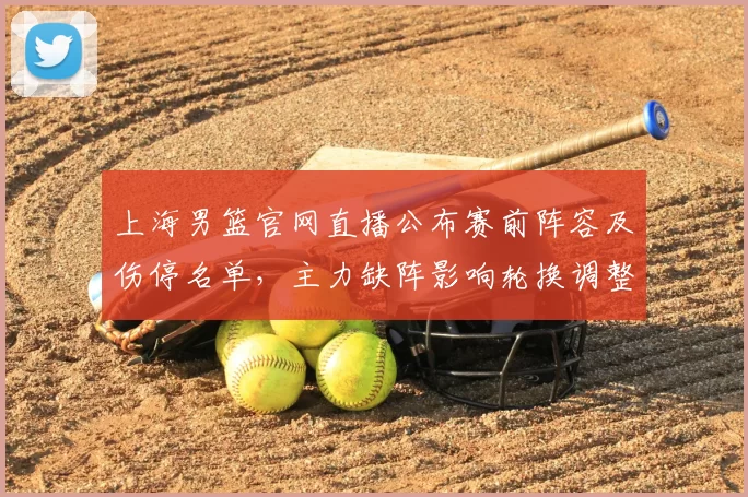 上海男篮官网直播公布赛前阵容及伤停名单，主力缺阵影响轮换调整