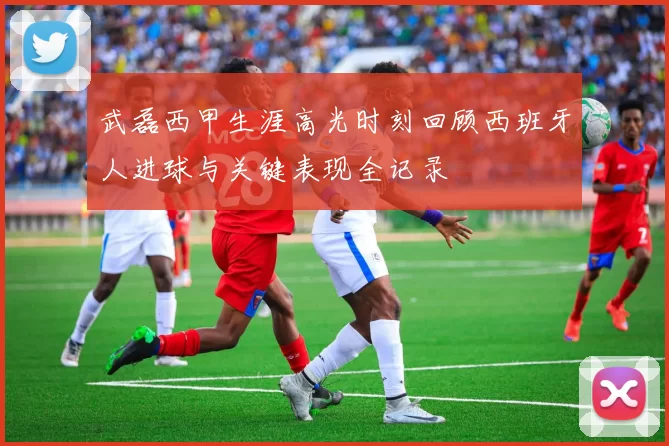 武磊西甲生涯高光时刻回顾西班牙人进球与关键表现全记录