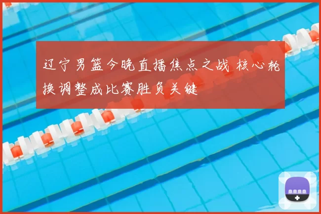 辽宁男篮今晚直播焦点之战 核心轮换调整成比赛胜负关键