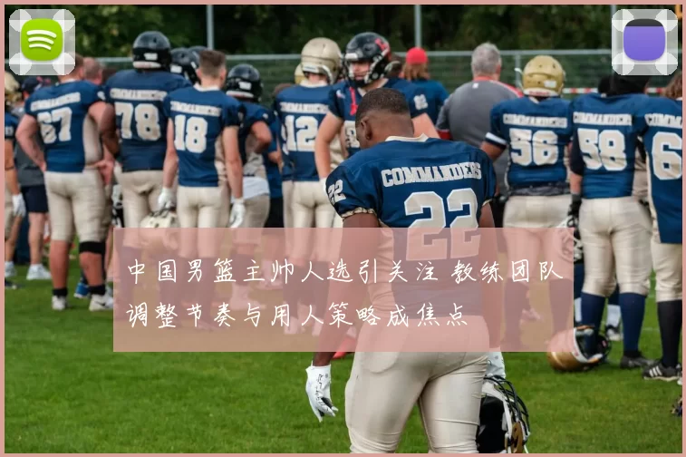 中国男篮主帅人选引关注 教练团队调整节奏与用人策略成焦点
