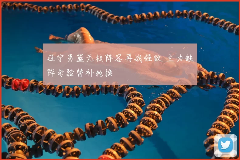 辽宁男篮无核阵容再战强敌 主力缺阵考验替补轮换