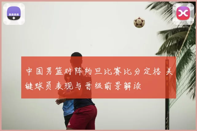 中国男篮对阵约旦比赛比分定格 关键球员表现与晋级前景解读