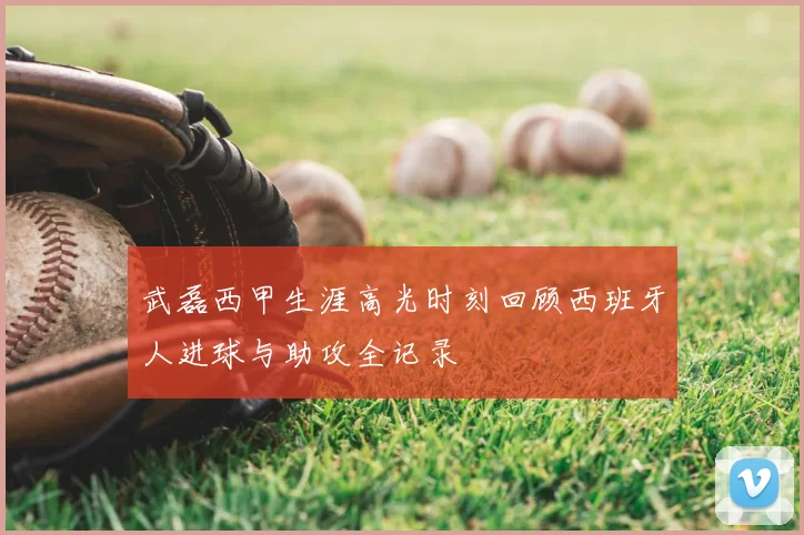 武磊西甲生涯高光时刻回顾西班牙人进球与助攻全记录