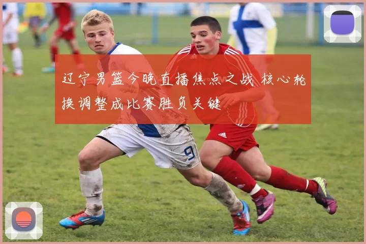 辽宁男篮今晚直播焦点之战 核心轮换调整成比赛胜负关键