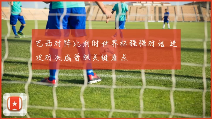 巴西对阵比利时世界杯强强对话 进攻对决成晋级关键看点