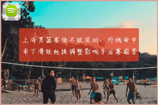 上海男篮客场不敌深圳，外线命中率下滑致轮换调整影响季后赛前景